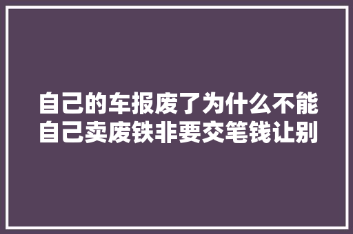 自己的车报废了为什么不能自己卖废铁非要交笔钱让别人来处理 汽车知识