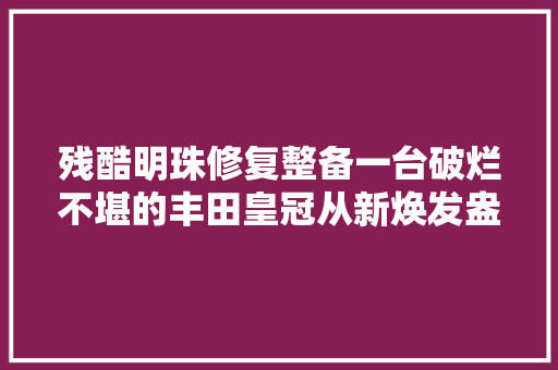 残酷明珠修复整备一台破烂不堪的丰田皇冠从新焕发盎然活气