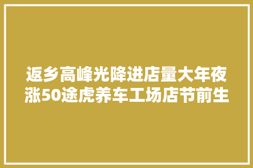 返乡高峰光降进店量大年夜涨50途虎养车工场店节前生意火爆