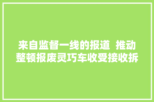 来自监督一线的报道  推动整顿报废灵巧车收受接收拆解行业乱象