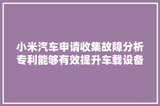 小米汽车申请收集故障分析专利能够有效提升车载设备的收集故障分析效率准确度以及收集故障分析效果