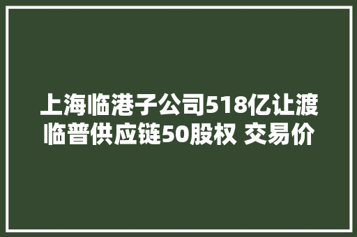 上海临港子公司518亿让渡临普供应链50股权 交易价518亿