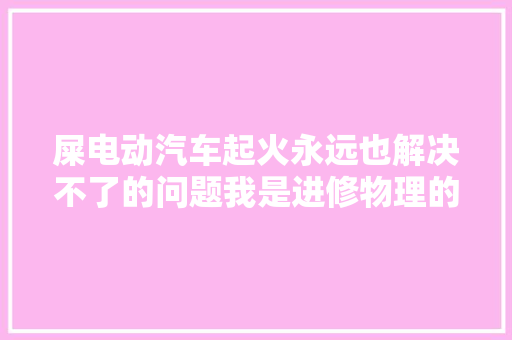 屎电动汽车起火永远也解决不了的问题我是进修物理的 汽车知识
