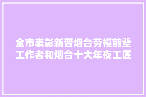 全市表彰新晋烟台劳模前辈工作者和烟台十大年夜工匠