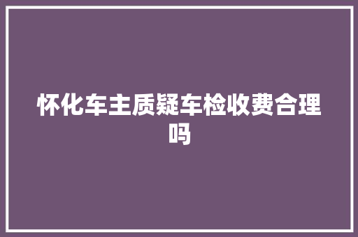 怀化车主质疑车检收费合理吗