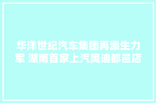 华洋世纪汽车集团再添生力军 湖南首家上汽奥迪都邑店开业