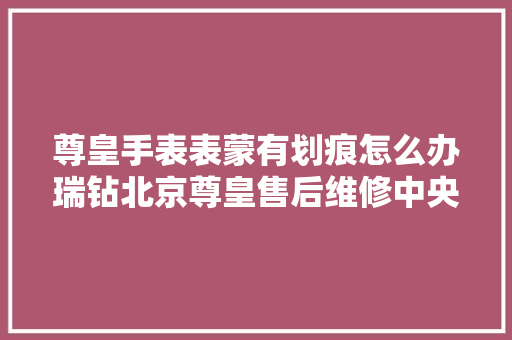 尊皇手表表蒙有划痕怎么办瑞钻北京尊皇售后维修中央