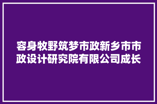 容身牧野筑梦市政新乡市市政设计研究院有限公司成长纪实 汽车知识