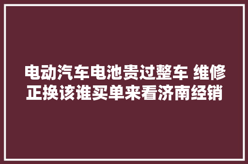 电动汽车电池贵过整车 维修正换该谁买单来看济南经销商怎么说