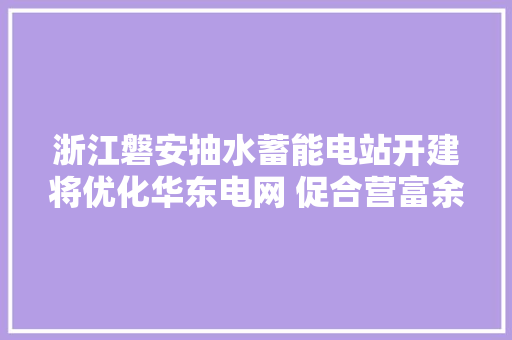 浙江磐安抽水蓄能电站开建将优化华东电网 促合营富余