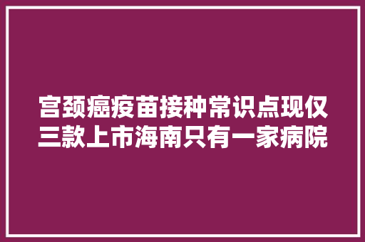 宫颈癌疫苗接种常识点现仅三款上市海南只有一家病院可打