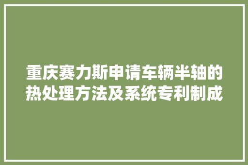 重庆赛力斯申请车辆半轴的热处理方法及系统专利制成的半轴硬度较高且变形开裂程度小