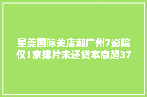 星美国际关店潮广州7影院仅1家排片未还贷本息超37亿港元 汽车知识