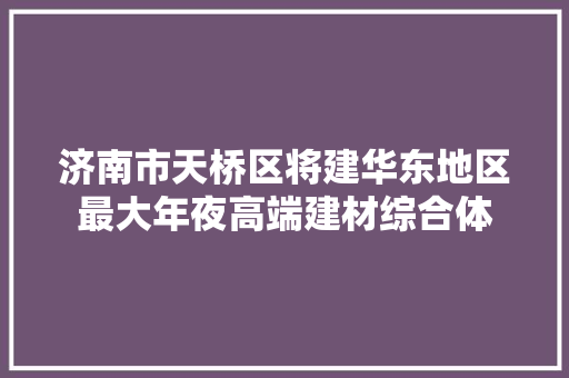 济南市天桥区将建华东地区最大年夜高端建材综合体
