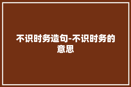 不识时务造句-不识时务的意思