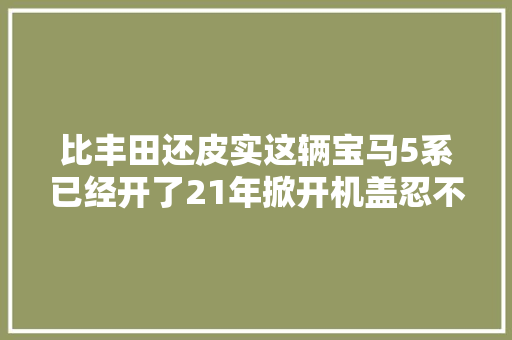 比丰田还皮实这辆宝马5系已经开了21年掀开机盖忍不住赞好车