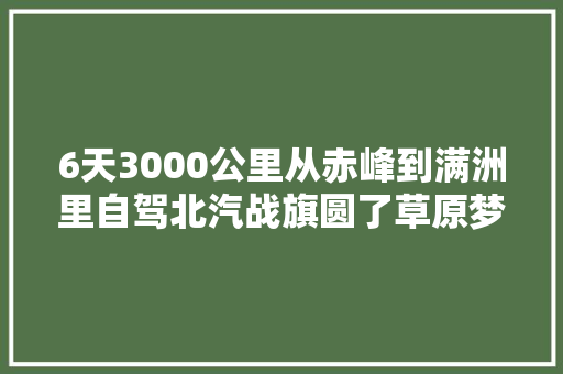 6天3000公里从赤峰到满洲里自驾北汽战旗圆了草原梦