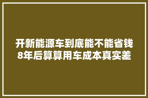 开新能源车到底能不能省钱8年后算算用车成本真实差距就来了