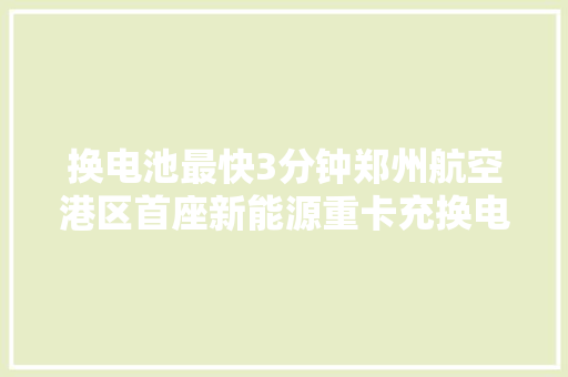 换电池最快3分钟郑州航空港区首座新能源重卡充换电一体站投用