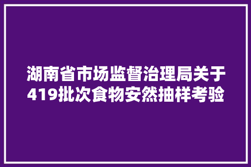 湖南省市场监督治理局关于419批次食物安然抽样考验情况的通知布告2024年第12期