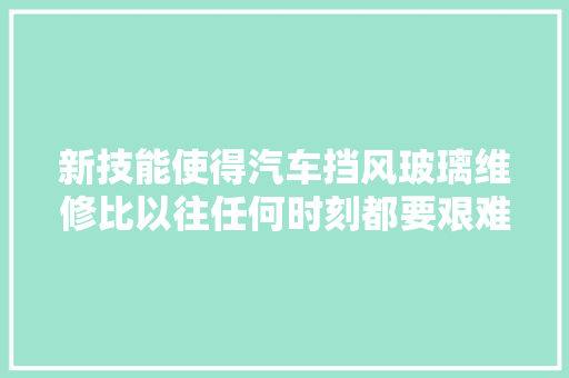 新技能使得汽车挡风玻璃维修比以往任何时刻都要艰难