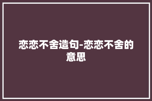 恋恋不舍造句-恋恋不舍的意思