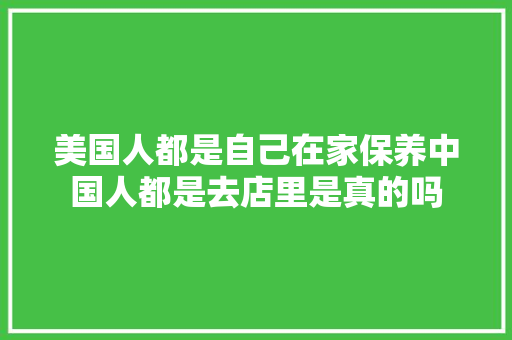 美国人都是自己在家保养中国人都是去店里是真的吗