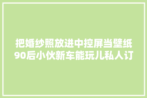 把婚纱照放进中控屏当壁纸90后小伙新车能玩儿私人订制 汽车知识