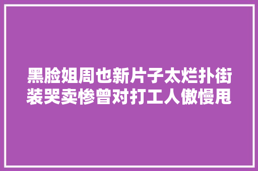 黑脸姐周也新片子太烂扑街装哭卖惨曾对打工人傲慢甩脸子