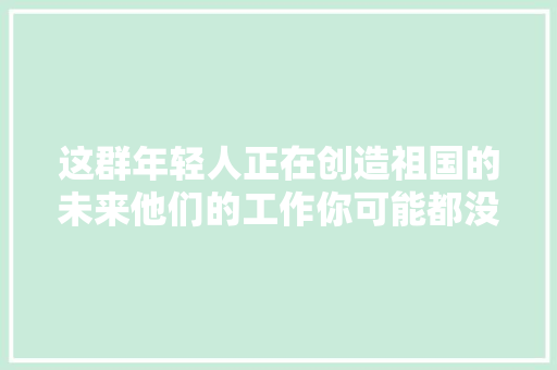 这群年轻人正在创造祖国的未来他们的工作你可能都没据说过