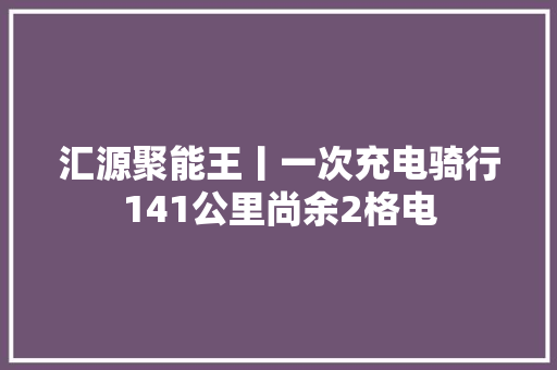 汇源聚能王丨一次充电骑行141公里尚余2格电