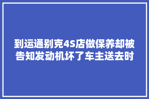 到运通别克4S店做保养却被告知发动机坏了车主送去时是好的