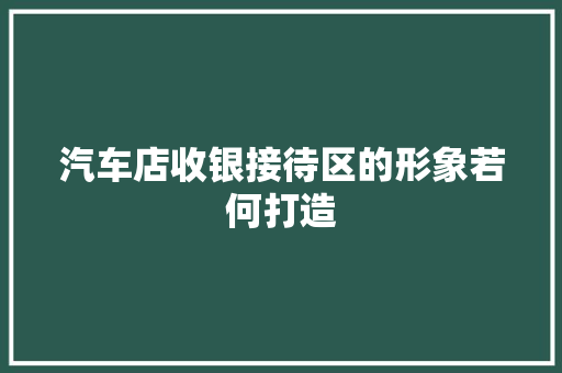 汽车店收银接待区的形象若何打造