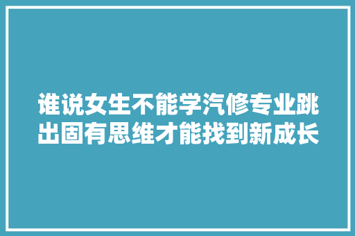 谁说女生不能学汽修专业跳出固有思维才能找到新成长