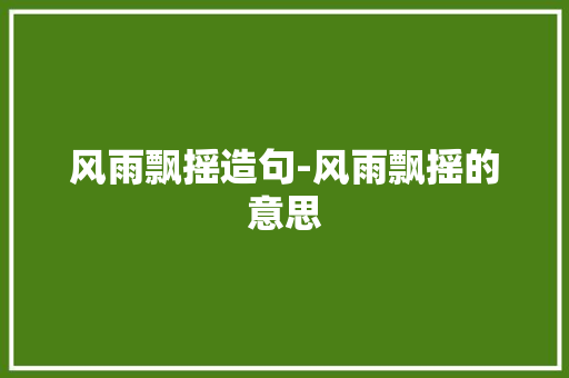 风雨飘摇造句-风雨飘摇的意思 知识百科