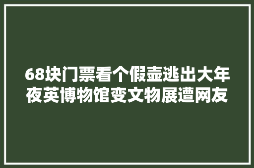 68块门票看个假壶逃出大年夜英博物馆变文物展遭网友痛斥