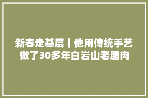 新春走基层丨他用传统手艺做了30多年白岩山老腊肉