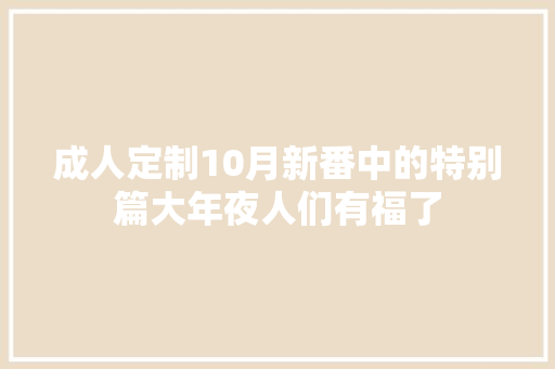 成人定制10月新番中的特别篇大年夜人们有福了