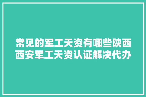 常见的军工天资有哪些陕西西安军工天资认证解决代办必知一