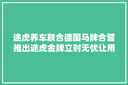途虎养车联合德国马牌合营推出途虎金牌立时无忧让用户体验再进级
