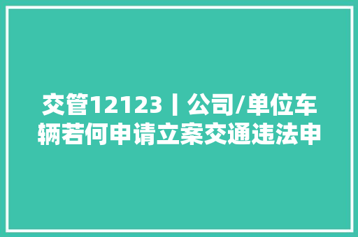 交管12123丨公司/单位车辆若何申请立案交通违法申说