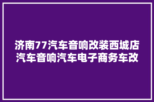 济南77汽车音响改装西城店汽车音响汽车电子商务车改装