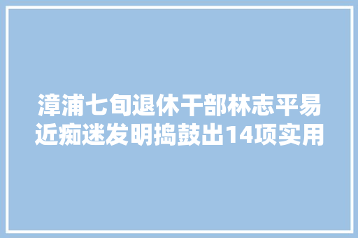 漳浦七旬退休干部林志平易近痴迷发明捣鼓出14项实用型国家专利
