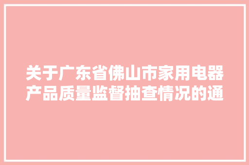 关于广东省佛山市家用电器产品质量监督抽查情况的通知布告2023年第37号