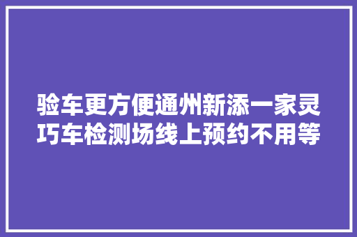 验车更方便通州新添一家灵巧车检测场线上预约不用等