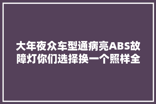 大年夜众车型通病亮ABS故障灯你们选择换一个照样全部一路换呢