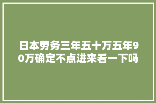 日本劳务三年五十万五年90万确定不点进来看一下吗