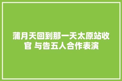蒲月天回到那一天太原站收官 与告五人合作表演