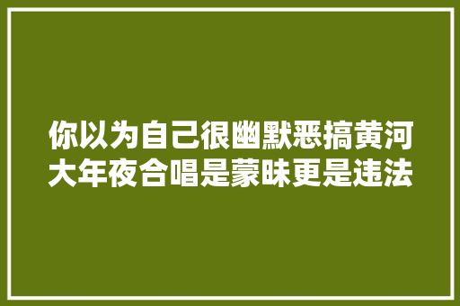 你以为自己很幽默恶搞黄河大年夜合唱是蒙昧更是违法