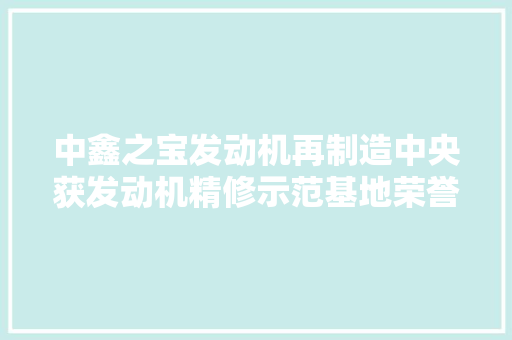 中鑫之宝发动机再制造中央获发动机精修示范基地荣誉称号